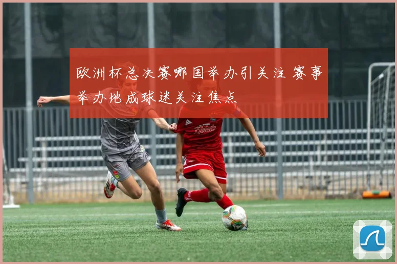 欧洲杯总决赛哪国举办引关注 赛事举办地成球迷关注焦点