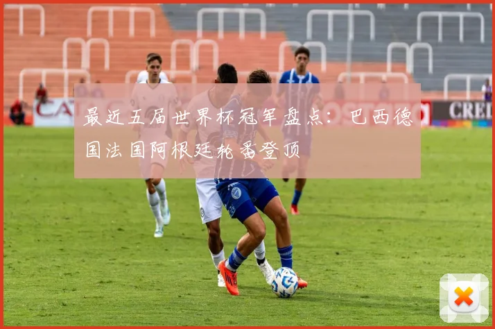 最近五届世界杯冠军盘点:巴西德国法国阿根廷轮番登顶
